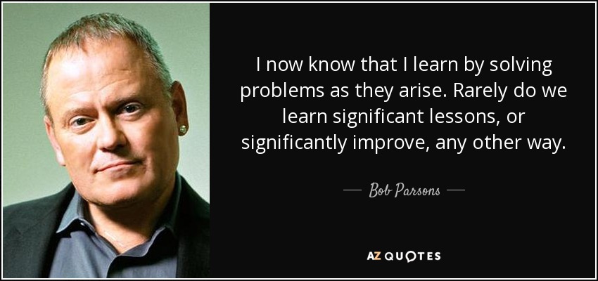 I now know that I learn by solving problems as they arise. Rarely do we learn significant lessons, or significantly improve, any other way. - Bob Parsons
