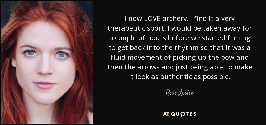 I now LOVE archery, I find it a very therapeutic sport. I would be taken away for a couple of hours before we started filming to get back into the rhythm so that it was a fluid movement of picking up the bow and then the arrows and just being able to make it look as authentic as possible. - Rose Leslie