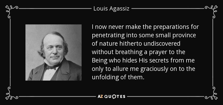 I now never make the preparations for penetrating into some small province of nature hitherto undiscovered without breathing a prayer to the Being who hides His secrets from me only to allure me graciously on to the unfolding of them. - Louis Agassiz