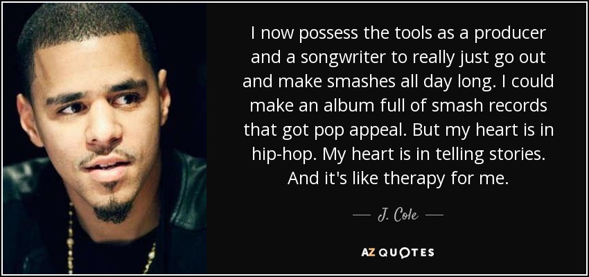 I now possess the tools as a producer and a songwriter to really just go out and make smashes all day long. I could make an album full of smash records that got pop appeal. But my heart is in hip-hop. My heart is in telling stories. And it's like therapy for me. - J. Cole