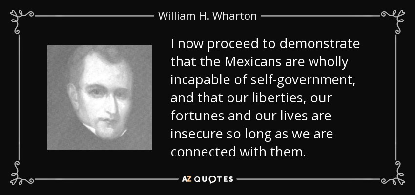 I now proceed to demonstrate that the Mexicans are wholly incapable of self-government, and that our liberties, our fortunes and our lives are insecure so long as we are connected with them. - William H. Wharton