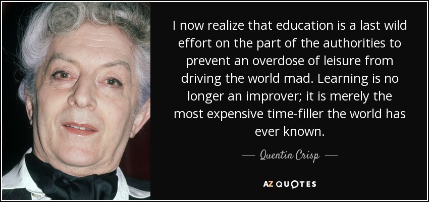 I now realize that education is a last wild effort on the part of the authorities to prevent an overdose of leisure from driving the world mad. Learning is no longer an improver; it is merely the most expensive time-filler the world has ever known. - Quentin Crisp