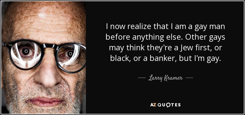 I now realize that I am a gay man before anything else. Other gays may think they're a Jew first, or black, or a banker, but I'm gay. - Larry Kramer