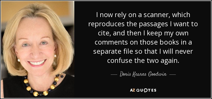 I now rely on a scanner, which reproduces the passages I want to cite, and then I keep my own comments on those books in a separate file so that I will never confuse the two again. - Doris Kearns Goodwin