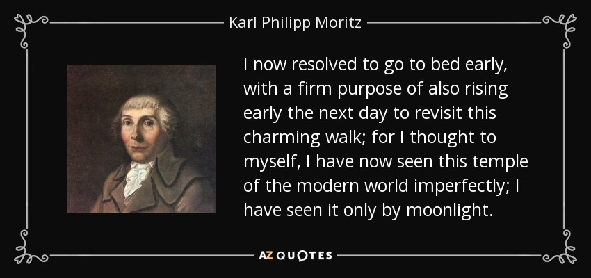 I now resolved to go to bed early, with a firm purpose of also rising early the next day to revisit this charming walk; for I thought to myself, I have now seen this temple of the modern world imperfectly; I have seen it only by moonlight. - Karl Philipp Moritz