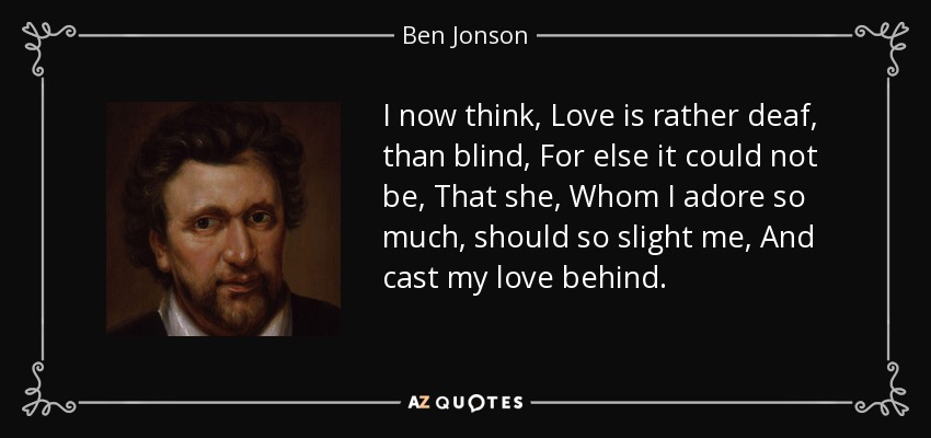I now think, Love is rather deaf, than blind, For else it could not be, That she, Whom I adore so much, should so slight me, And cast my love behind. - Ben Jonson