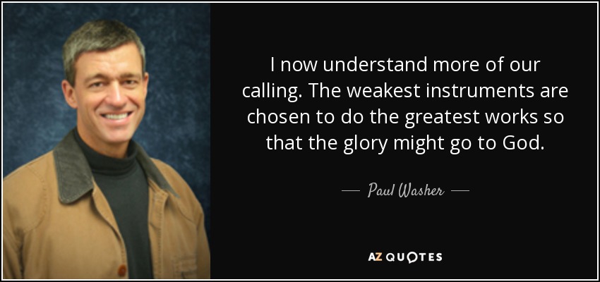 I now understand more of our calling. The weakest instruments are chosen to do the greatest works so that the glory might go to God. - Paul Washer