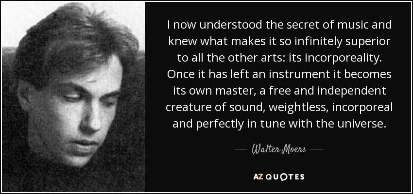 I now understood the secret of music and knew what makes it so infinitely superior to all the other arts: its incorporeality. Once it has left an instrument it becomes its own master, a free and independent creature of sound, weightless, incorporeal and perfectly in tune with the universe. - Walter Moers