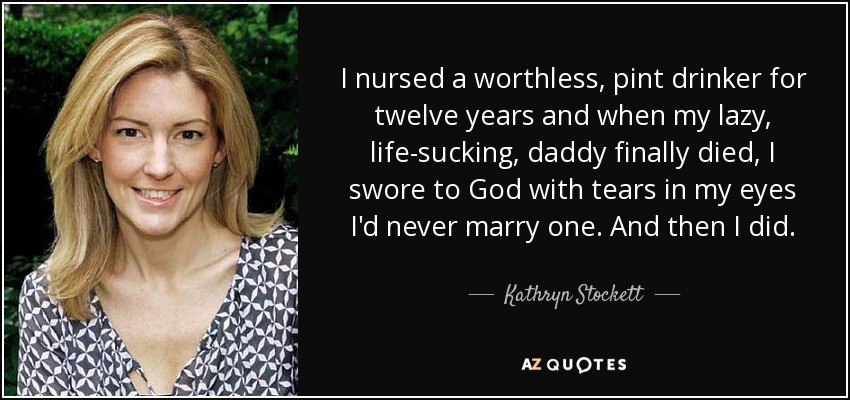 I nursed a worthless, pint drinker for twelve years and when my lazy, life-sucking, daddy finally died, I swore to God with tears in my eyes I'd never marry one. And then I did. - Kathryn Stockett
