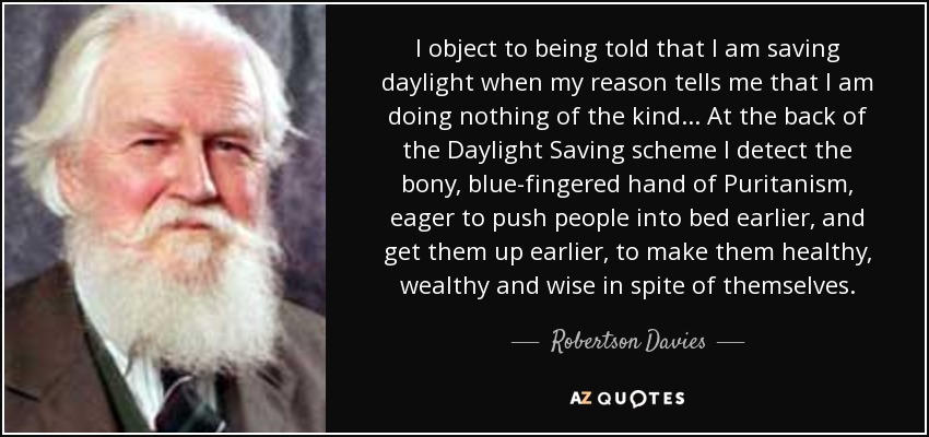 I object to being told that I am saving daylight when my reason tells me that I am doing nothing of the kind... At the back of the Daylight Saving scheme I detect the bony, blue-fingered hand of Puritanism, eager to push people into bed earlier, and get them up earlier, to make them healthy, wealthy and wise in spite of themselves. - Robertson Davies