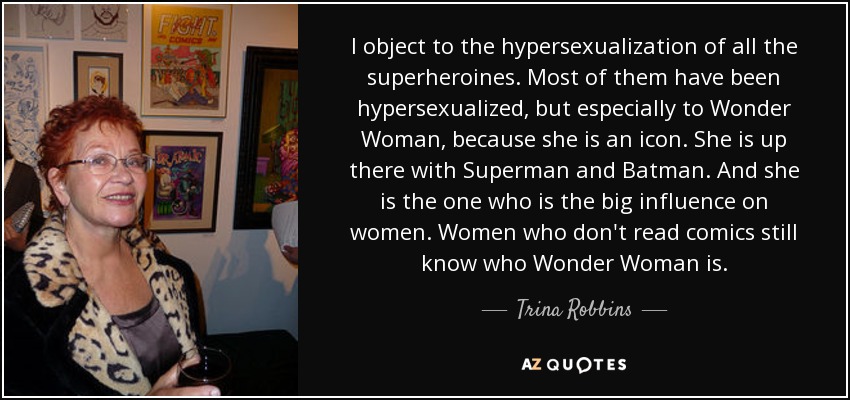 I object to the hypersexualization of all the superheroines. Most of them have been hypersexualized, but especially to Wonder Woman, because she is an icon. She is up there with Superman and Batman. And she is the one who is the big influence on women. Women who don't read comics still know who Wonder Woman is. - Trina Robbins