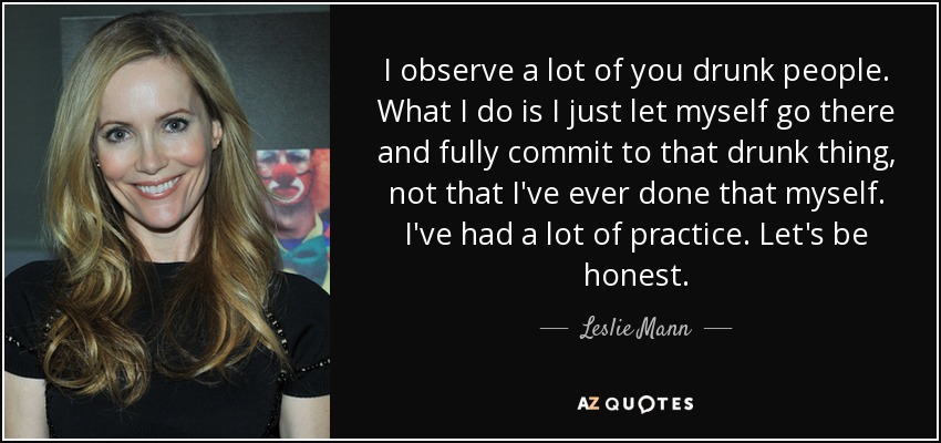 I observe a lot of you drunk people. What I do is I just let myself go there and fully commit to that drunk thing, not that I've ever done that myself. I've had a lot of practice. Let's be honest. - Leslie Mann