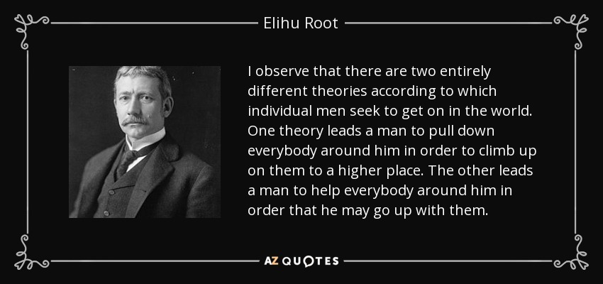 I observe that there are two entirely different theories according to which individual men seek to get on in the world. One theory leads a man to pull down everybody around him in order to climb up on them to a higher place. The other leads a man to help everybody around him in order that he may go up with them. - Elihu Root