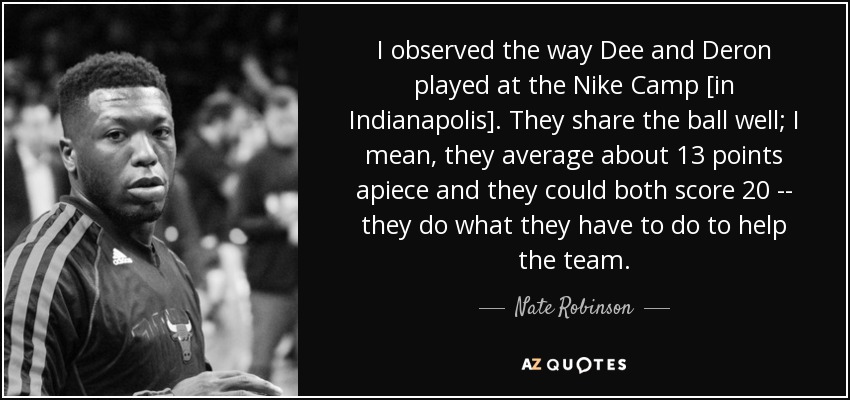 I observed the way Dee and Deron played at the Nike Camp [in Indianapolis]. They share the ball well; I mean, they average about 13 points apiece and they could both score 20 -- they do what they have to do to help the team. - Nate Robinson