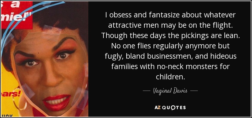 I obsess and fantasize about whatever attractive men may be on the flight. Though these days the pickings are lean. No one flies regularly anymore but fugly, bland businessmen, and hideous families with no-neck monsters for children. - Vaginal Davis
