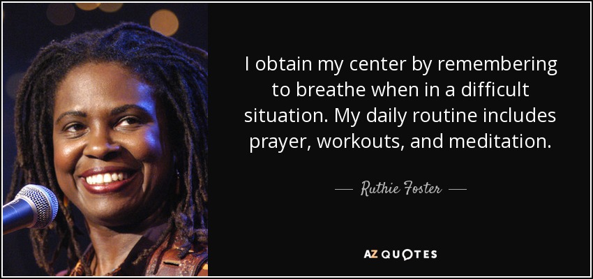 I obtain my center by remembering to breathe when in a difficult situation. My daily routine includes prayer, workouts, and meditation. - Ruthie Foster