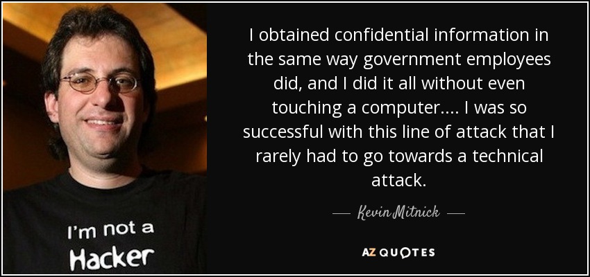 I obtained confidential information in the same way government employees did, and I did it all without even touching a computer. ... I was so successful with this line of attack that I rarely had to go towards a technical attack. - Kevin Mitnick