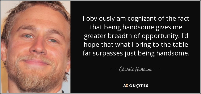 I obviously am cognizant of the fact that being handsome gives me greater breadth of opportunity. I'd hope that what I bring to the table far surpasses just being handsome. - Charlie Hunnam