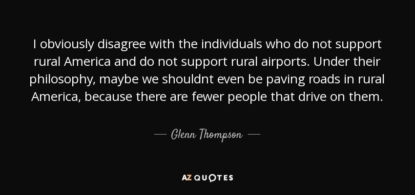 I obviously disagree with the individuals who do not support rural America and do not support rural airports. Under their philosophy, maybe we shouldnt even be paving roads in rural America, because there are fewer people that drive on them. - Glenn Thompson