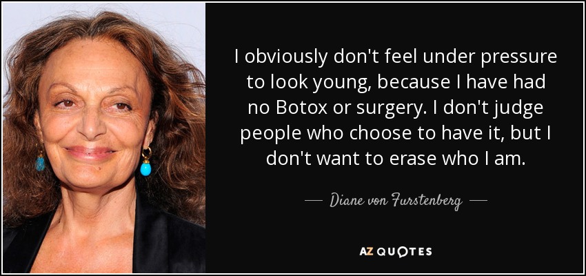 I obviously don't feel under pressure to look young, because I have had no Botox or surgery. I don't judge people who choose to have it, but I don't want to erase who I am. - Diane von Furstenberg