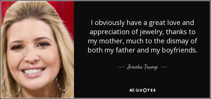 I obviously have a great love and appreciation of jewelry, thanks to my mother, much to the dismay of both my father and my boyfriends. - Ivanka Trump