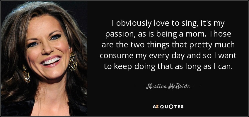 I obviously love to sing, it's my passion, as is being a mom. Those are the two things that pretty much consume my every day and so I want to keep doing that as long as I can. - Martina McBride