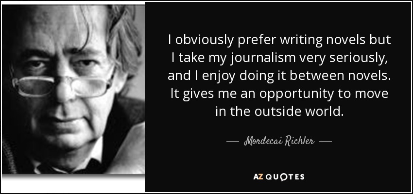 I obviously prefer writing novels but I take my journalism very seriously, and I enjoy doing it between novels. It gives me an opportunity to move in the outside world. - Mordecai Richler