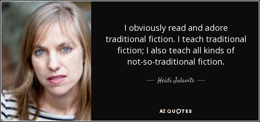 I obviously read and adore traditional fiction. I teach traditional fiction; I also teach all kinds of not-so-traditional fiction. - Heidi Julavits