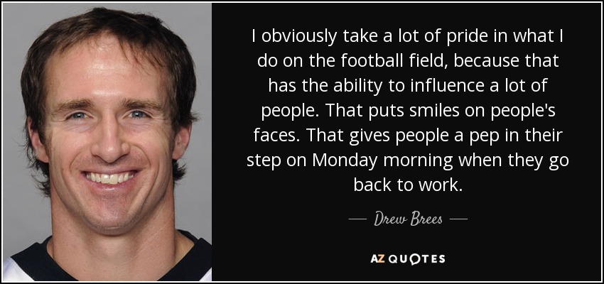 I obviously take a lot of pride in what I do on the football field, because that has the ability to influence a lot of people. That puts smiles on people's faces. That gives people a pep in their step on Monday morning when they go back to work. - Drew Brees