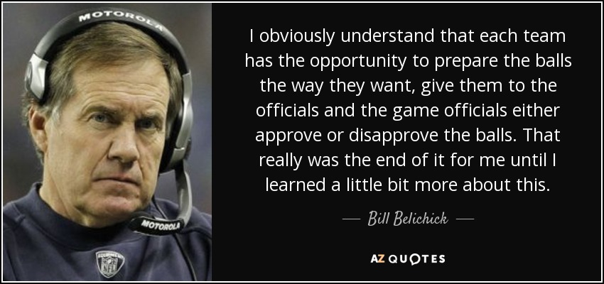 I obviously understand that each team has the opportunity to prepare the balls the way they want, give them to the officials and the game officials either approve or disapprove the balls. That really was the end of it for me until I learned a little bit more about this . - Bill Belichick