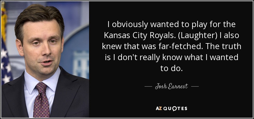 I obviously wanted to play for the Kansas City Royals. (Laughter) I also knew that was far-fetched. The truth is I don't really know what I wanted to do. - Josh Earnest