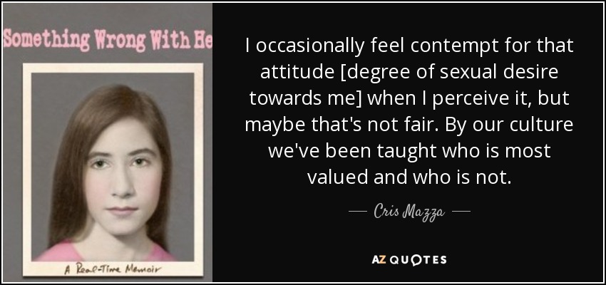 I occasionally feel contempt for that attitude [degree of sexual desire towards me] when I perceive it, but maybe that's not fair. By our culture we've been taught who is most valued and who is not. - Cris Mazza