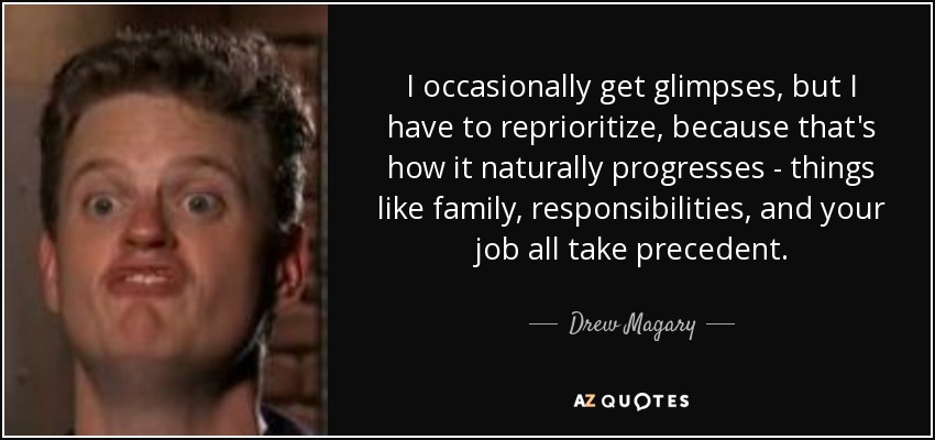 I occasionally get glimpses, but I have to reprioritize, because that's how it naturally progresses - things like family, responsibilities, and your job all take precedent. - Drew Magary
