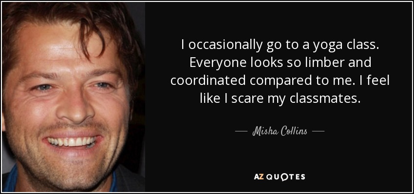 I occasionally go to a yoga class. Everyone looks so limber and coordinated compared to me. I feel like I scare my classmates. - Misha Collins