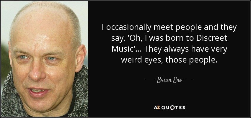 I occasionally meet people and they say, 'Oh, I was born to Discreet Music'... They always have very weird eyes, those people. - Brian Eno