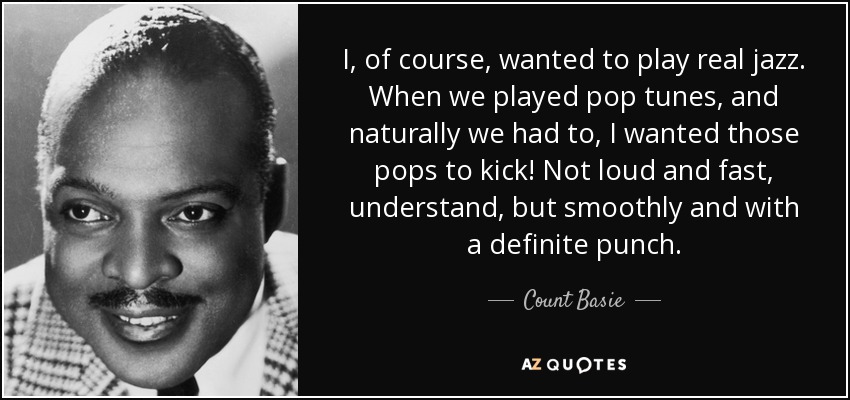 I, of course, wanted to play real jazz. When we played pop tunes, and naturally we had to, I wanted those pops to kick! Not loud and fast, understand, but smoothly and with a definite punch. - Count Basie
