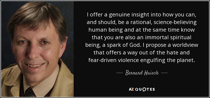 I offer a genuine insight into how you can, and should, be a rational, science-believing human being and at the same time know that you are also an immortal spiritual being, a spark of God. I propose a worldview that offers a way out of the hate and fear-driven violence engulfing the planet. - Bernard Haisch