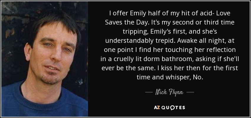 I offer Emily half of my hit of acid- Love Saves the Day. It's my second or third time tripping, Emily's first, and she's understandably trepid. Awake all night, at one point I find her touching her reflection in a cruelly lit dorm bathroom, asking if she'll ever be the same. I kiss her then for the first time and whisper, No. - Nick Flynn