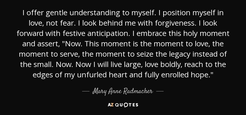 I offer gentle understanding to myself. I position myself in love, not fear. I look behind me with forgiveness. I look forward with festive anticipation. I embrace this holy moment and assert, 