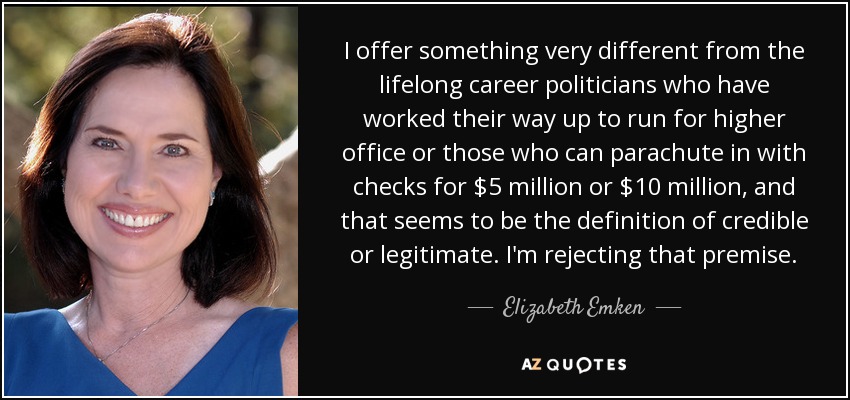 I offer something very different from the lifelong career politicians who have worked their way up to run for higher office or those who can parachute in with checks for $5 million or $10 million, and that seems to be the definition of credible or legitimate. I'm rejecting that premise. - Elizabeth Emken