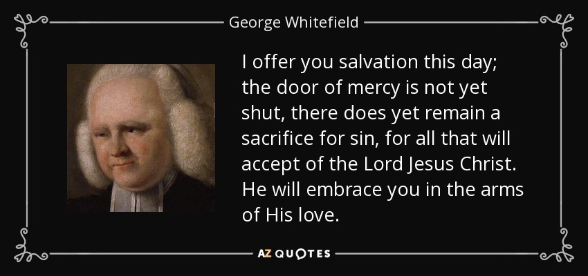 I offer you salvation this day; the door of mercy is not yet shut, there does yet remain a sacrifice for sin, for all that will accept of the Lord Jesus Christ. He will embrace you in the arms of His love. - George Whitefield