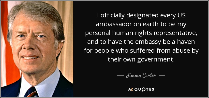 I officially designated every US ambassador on earth to be my personal human rights representative, and to have the embassy be a haven for people who suffered from abuse by their own government. - Jimmy Carter