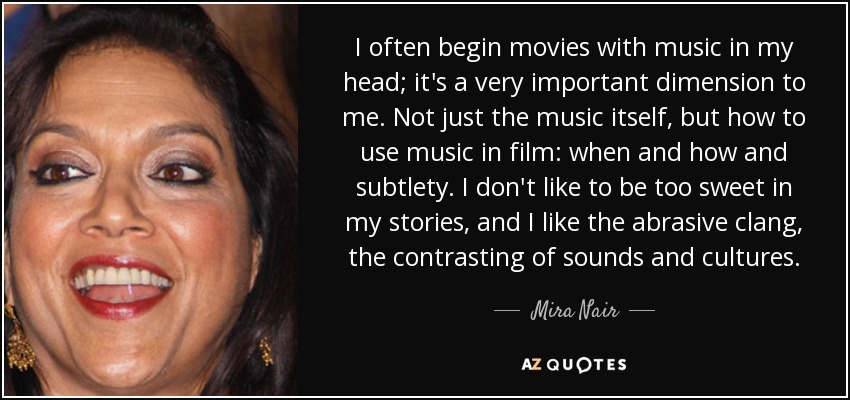 I often begin movies with music in my head; it's a very important dimension to me. Not just the music itself, but how to use music in film: when and how and subtlety. I don't like to be too sweet in my stories, and I like the abrasive clang, the contrasting of sounds and cultures. - Mira Nair