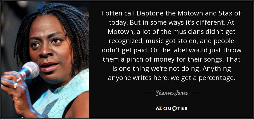 I often call Daptone the Motown and Stax of today. But in some ways it's different. At Motown, a lot of the musicians didn't get recognized, music got stolen, and people didn't get paid. Or the label would just throw them a pinch of money for their songs. That is one thing we're not doing. Anything anyone writes here, we get a percentage. - Sharon Jones