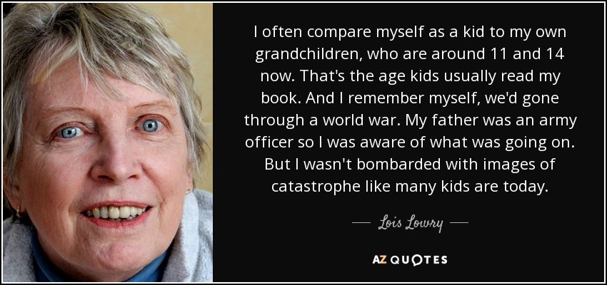 I often compare myself as a kid to my own grandchildren, who are around 11 and 14 now. That's the age kids usually read my book. And I remember myself, we'd gone through a world war. My father was an army officer so I was aware of what was going on. But I wasn't bombarded with images of catastrophe like many kids are today. - Lois Lowry