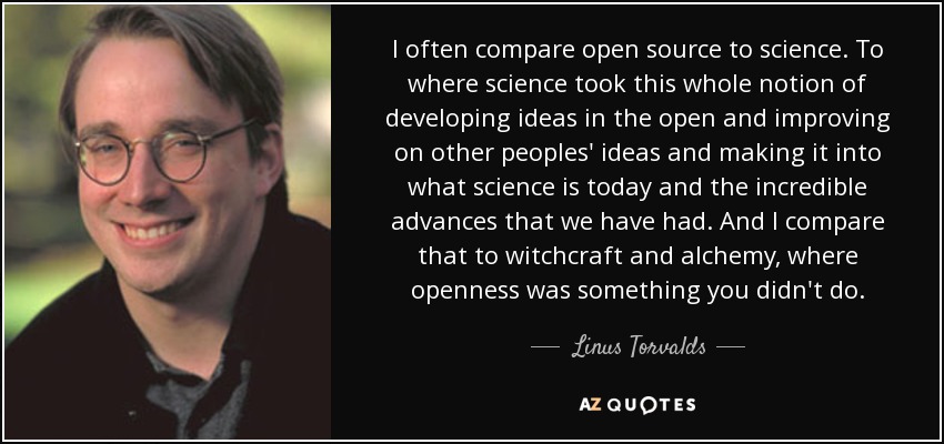 I often compare open source to science. To where science took this whole notion of developing ideas in the open and improving on other peoples' ideas and making it into what science is today and the incredible advances that we have had. And I compare that to witchcraft and alchemy, where openness was something you didn't do. - Linus Torvalds
