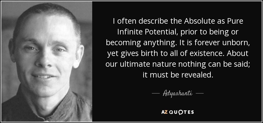 I often describe the Absolute as Pure Infinite Potential, prior to being or becoming anything. It is forever unborn, yet gives birth to all of existence. About our ultimate nature nothing can be said; it must be revealed. - Adyashanti