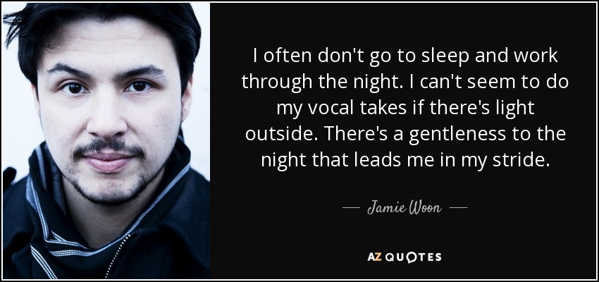 I often don't go to sleep and work through the night. I can't seem to do my vocal takes if there's light outside. There's a gentleness to the night that leads me in my stride. - Jamie Woon