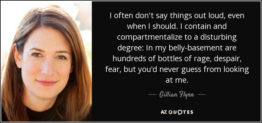 I often don't say things out loud, even when I should. I contain and compartmentalize to a disturbing degree: In my belly-basement are hundreds of bottles of rage, despair, fear, but you'd never guess from looking at me. - Gillian Flynn