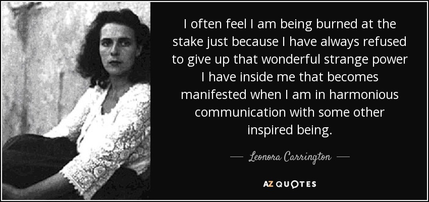 I often feel I am being burned at the stake just because I have always refused to give up that wonderful strange power I have inside me that becomes manifested when I am in harmonious communication with some other inspired being. - Leonora Carrington